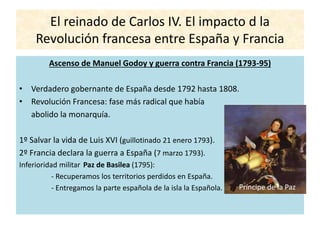 El reinado de Carlos IV. El impacto d la
Revolución francesa entre España y Francia
Ascenso de Manuel Godoy y guerra contra Francia (1793-95)
• Verdadero gobernante de España desde 1792 hasta 1808.
• Revolución Francesa: fase más radical que había
abolido la monarquía.
1º Salvar la vida de Luis XVI (guillotinado 21 enero 1793).
2º Francia declara la guerra a España (7 marzo 1793).
Inferioridad militar Paz de Basilea (1795):
- Recuperamos los territorios perdidos en España.
- Entregamos la parte española de la isla la Española. Príncipe de la Paz
 