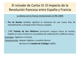 El reinado de Carlos IV. El impacto de la
Revolución francesa entre España y Francia
La alianza con la Francia revolucionaria (1796-1808)
• Paz de Basilea también significó el comienzo de una nueva fase de
entendimiento y amistad entre Francia y España.
• 1796 Tratado de San Ildefonso (renovación antiguos Pactos de Familia).
España se unía a Francia en una política de colaboración y defensa mutua.
Enemigos: Inglaterra y Francia.
Consecuencias: ataques ingleses a nuestros barcos
derrota en la batalla de Trafalgar (1805).
 