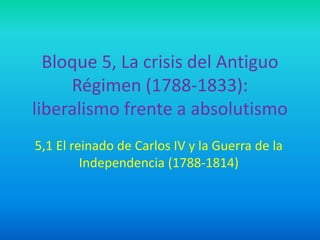 Bloque 5, La crisis del Antiguo
Régimen (1788-1833):
liberalismo frente a absolutismo
5,1 El reinado de Carlos IV y la Guerra de la
Independencia (1788-1814)
 