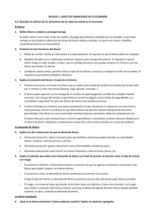 BLOQUE 5. ASPECTOS FINANCIEROS DE LA ECONOMÍA
5.2. Describe los efectos de las variaciones de los tipos de interés en la Economía
El dinero
1. Define dinero y señala su principal ventaja
Se define dinero como todo medio de cambio y de pago generalmente aceptado por la sociedad. Su principal
ventajas es que facilita la obtención de bienes de forma rápida y cómoda, o lo que es lo mismo, simplifica
extraordinariamente los intercambios.
2. Comenta las tres funciones del dinero
a. Medio de cambio: facilita el intercambio y la especialización. El requisito es que el dinero debe ser aceptado.
b. Depósito de valor: es un medio para mantener riqueza y que nos permite ahorrar. El requisito es que el
dinero tenga un valor estable, es decir, que la cantidad de bienes que puedas comprar en el futuro con ese
dinero sea similar a la de hoy
c. Unidad de cuenta común: permite medir el valor de los bienes y servicios y comparar el valor de los bienes. El
requisito es que admita múltiplos y divisores.
3. Explica la evolución del dinero a través de la historia.
 El dinero mercancía, en el que lo primero que se usaba como medio de cambio eran bienes que tenían valor
por sí mismos y como mercancías (plumas, trigo, ganado, monedas…)
 El dinero papel apareció con la entrega de los recibos de papel (pagarés) a cambio de custodiar metales
preciosos. Con el paso del tiempo se generalizó el uso de los pagarés como medio de pago debido a su
comodidad y seguridad. En este caso detrás del dinero hay metales preciosos.
 El dinero fiduciario es el dinero que existe actualmente. El valor del dinero no reposa en una mercancía o
metal precioso, sino en la confianza en que dicho dinero nos permita realizar transacciones de forma
generalizada. Este dinero lo crea la autoridad monetaria (bancos centrales) y debe ser aceptado por ley.
El dinero fiduciario está compuesto por el dinero legal (billetes y monedas) y el dinero bancario (depósitos a
la vista o de ahorro, depósitos o imposiciones a plazo fijo y otros activos líquidos en manos del público).
La demanda de dinero
4. Explica los dos motivos por los que se demanda dinero
a. Demanda transacción: dinero necesario para que familias y empresas puedan atender sus necesidades
diarias: compras, materias primas o salarios…
b. Demanda precaución: gastos imprevistos como enfermedades, accidentes, paro…
c. Demanda especulación: para invertir en activos financieros como acciones, bonos, etc.
5. Explica la relación que existe entre demanda de dinero y el nivel de precios, el nivel de renta, el tipo de interés
y el riesgo.
− Si aumenta la inflación, la demanda de dinero aumentará ya que los agentes económicos necesitarán más
dinero para poder comprar los mismos bienes.
− Si aumenta la renta, la demanda de dinero aumentará al aumentar el consumo.
− Si baja el tipo de interés, la demanda de dinero aumentará ya que sale más barato pedir dinero prestado.
− El riesgo: si un inversor tiene que decidir entre tener dinero en efectivo o hacer una inversión, si el riesgo
para el bien o inversión alternativa al dinero aumenta, el deseo del agente de tener dinero líquido también
aumenta, es decir, aumenta la demanda de dinero,
La oferta monetaria
6. ¿Qué es la oferta monetaria? ¿Cómo podemos medirla? Explica los distintos agregados
 