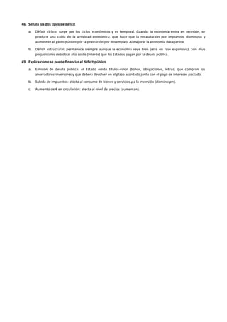 46. Señala los dos tipos de déficit
a. Déficit cíclico: surge por los ciclos económicos y es temporal. Cuando la economía entra en recesión, se
produce una caída de la actividad económica, que hace que la recaudación por impuestos disminuya y
aumenten el gasto público por la prestación por desempleo. Al mejorar la economía desaparece.
b. Déficit estructural: permanece siempre aunque la economía vaya bien (esté en fase expansiva). Son muy
perjudiciales debido al alto coste (interés) que los Estados pagan por la deuda pública.
49. Explica cómo se puede financiar el déficit público
a. Emisión de deuda pública: el Estado emite títulos-valor (bonos, obligaciones, letras) que compran los
ahorradores-inversores y que deberá devolver en el plazo acordado junto con el pago de intereses pactado.
b. Subida de impuestos: afecta al consumo de bienes y servicios y a la inversión (disminuyen).
c. Aumento de € en circulación: afecta al nivel de precios (aumentan).
 
