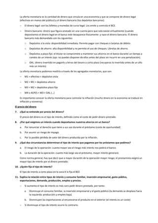 La oferta monetaria es la cantidad de dinero que circula en una economía y que se compone de dinero legal
(efectivos en manos del público) y el dinero bancario (los depósitos bancarios).
− El dinero legal: son los billetes y monedas de curso legal. Los emite y controla el BCE.
− Dinero bancario: dinero que figura anotado en una cuenta pero que solo existe virtualmente (cuando
depositamos el dinero legal en el banco este desaparece físicamente y nace el dinero bancario. El dinero
bancario más demandado son los siguientes:
o Depósitos a la vista: disponibilidad inmediata. Permite pagar con cheques o tarjetas de débito.
o Depósitos de ahorro: alta disponibilidad y no permite el uso de cheques. Libretas de ahorro.
o Depósitos a plazo fijo: el titular se compromete a mantener sus ahorros en el banco durante un tiempo a
cambio de un interés (ojo: no puedes disponer de ellos antes del plazo sin incurrir en una penalización).
o OAL: dinero invertido en pagarés y letras del tesoro a corto plazo (recuperas lo invertido antes de un año
más un interés)
La oferta monetaria podemos medirla a través de los agregados monetarios, que son:
− M1 = efectivo + depósitos vista
− M2 = M1 + depósitos ahorro
− M3 = M2 + depósitos plazo fijo
− M4 o ALPES = M3 + OAL (…)
Es importante conocer la oferta monetaria para controlar la inflación (mucho dinero en la economía se traduce en
inflación y viceversa)
El precio del dinero
7. ¿Qué se entiende por precio del dinero?
El precio del dinero es el tipo de interés, definido como el coste de pedir dinero prestado.
8. ¿Por qué exigimos un interés cuando depositamos nuestros ahorros en un banco?
a. Por renunciar al derecho que tiene a sus uso durante el préstamo (coste de oportunidad)
b. Por asumir un riesgo de impago.
c. Por la posible pérdida de valor del dinero producida por la inflación.
9. ¿Qué dos circunstancias determinan el tipo de interés que pagamos por los préstamos que pedimos?
a. El riesgo de la operación: cuanto mayor sea el riesgo más interés nos pedirá el banco.
b. La duración de la operación: cuanto más largo sea el préstamo, mayor interés generará.
Como norma general, hay que decir que a mayor duración de la operación mayor riesgo; el prestamista exigirá un
mayor tipo de interés por el dinero prestado.
10. ¿Quién fija el tipo de interés?
El tipo de interés a corto plazo en la zona € lo fija el BCE
11. Explica la relación entre tipos de interés y consumo familiar, inversión empresarial, gasto público,
exportaciones, demanda, producción, empleo y precios.
− Si aumenta el tipo de interés es más caro pedir dinero prestado, por tanto:
a. Disminuye el consumo familiar, la inversión empresarial y el gasto público (la demanda se desplaza hacia
la izquierda: producción y empleo baja).
b. Disminuyen las exportaciones al encarecerse el producto en el exterior (el interés es un coste)
− Si disminuye el tipo de interés ocurre lo contrario.
 