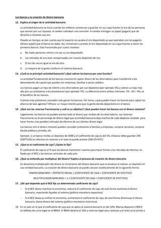 Los bancos y la creación de dinero bancario
12. Explica el origen de la actividad bancaria
La actividad bancaria se inicia cuando los orfebres comienzan a guardar en sus cajas fuertes el oro de las personas
que temían por sus riquezas. A cambio cobraban una comisión. A cambio entregan un papel (pagaré) que da
derecho a reclamar ese oro.
Pasado un tiempo, se dan cuenta que la mayoría no sacaba el oro depositado ya que operaban con los pagarés
(dinero papel) que el banco les daba. Así, comienzan a prestar el oro depositado en sus cajas fuertes y nacen los
primeros bancos. Esto funcionaba por cuatro motivos:
a. No todas personas retiran a la vez su oro depositado.
b. Las retiradas de oro eran compensadas con nuevos depósitos de oro.
c. El oro de uno es igual al oro de otro.
d. La mayoría de la gente confía en el sistema bancario.
13. ¿Cuál es la principal actividad bancaria? ¿Qué cobran los bancos por esta función?
La actividad fundamental de los bancos consiste en captar dinero de los ahorradores para transferirlo a los
demandantes de capital que pueden ser empresas, familias o sector público.
Los bancos pagan un tipo de interés a los ahorradores por sus depósitos (por ejemplo 3%) y cobran un tipo más
alto por sus préstamos a los prestatarios (por ejemplo 7%). La diferencia entre ambos intereses, 7% - 3% = 4%, es
el beneficio de los bancos.
Cuántos más préstamos conceden más ganan los bancos. Por tanto, ¿qué pueden hacer los bancos para captar los
ahorros de laos agentes? Ofrecer un mayor interés para que la gente decida depositarlo en el banco.
14. ¿Qué son las reservas fraccionarias y cuál es su objetivo? ¿Qué pueden hacer los bancos con el dinero restante?
Legalmente, los bancos no pueden prestar todo el dinero que reciben de los ahorradores. Las reservas
fraccionarias es el porcentaje de dinero legal que la entidad bancaria deja inactivo de cada depósito recibido para
hacer frente a las posibles retiradas de efectivo de sus clientes dinero legal.
Los bancos con el dinero restante pueden conceder préstamos a familias y empresas, comprar acciones, comprar
deuda pública y privada, etc.
Ejemplo: si un banco recibe un depósito de 500€ y el coeficiente de caja es del 5%, el banco debe guardar 25€
(500*0,05) en efectivo en reservas y el resto lo puede prestar (500-25=475).
15. ¿Qué es el coeficiente de caja? ¿Quién lo fija?
El coeficiente de caja es el % que los bancos mantienen inactivo para hacer frente a las retiradas de efectivo. Es
fijado por el BCE o los bancos centrales de cada país.
16. ¿Qué se entiende por multiplicar del dinero? Explica el proceso de creación de dinero bancario
Se denomina multiplicador del dinero al incremento del dinero bancario que se produce al realizar un depósito en
una entidad bancaria. La creación de dinero bancario se puede calcular analíticamente de la siguiente forma:
DINERO BANCARIO = DEPÓSITO INICIAL / (COEFICIENTE DE CAJA + COEFICIENTE DE EFECTIVO)
MULTIPLICADOR BANCARIO = 1 / (COEFICIENTE DE CAJA + COEFICIENTE DE EFECTIVO)
17. ¿De qué depende qué el BCE fije un determinado coeficiente de caja?
− Si el BCE desea reactivar la economía, reducirá el coeficiente de caja; de esta forma aumenta el dinero
bancario, inyectando liquidez al sistema (política monetaria expansiva).
− Si el BCE desea es enfriar la economía, aumentará el coeficiente de caja; de esta forma disminuye el dinero
bancario, drena dinero del sistema (política monetaria restrictiva).
18. En un país en el que el coeficiente de caja que se aplica al sistema bancario es del 10%, Marisa deposita 2.000 €
en billetes de curso legal en el BBVA. El BBVA destina el 10% a reservas legal para reservas y el resto se lo presta a
 