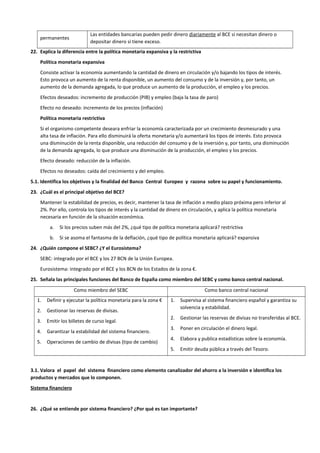 permanentes
Las entidades bancarias pueden pedir dinero diariamente al BCE si necesitan dinero o
depositar dinero si tiene exceso.
22. Explica la diferencia entre la política monetaria expansiva y la restrictiva
Política monetaria expansiva
Consiste activar la economía aumentando la cantidad de dinero en circulación y/o bajando los tipos de interés.
Esto provoca un aumento de la renta disponible, un aumento del consumo y de la inversión y, por tanto, un
aumento de la demanda agregada, lo que produce un aumento de la producción, el empleo y los precios.
Efectos deseados: incremento de producción (PIB) y empleo (baja la tasa de paro)
Efecto no deseado: incremento de los precios (inflación)
Política monetaria restrictiva
Si el organismo competente deseara enfriar la economía caracterizada por un crecimiento desmesurado y una
alta tasa de inflación. Para ello disminuirá la oferta monetaria y/o aumentará los tipos de interés. Esto provoca
una disminución de la renta disponible, una reducción del consumo y de la inversión y, por tanto, una disminución
de la demanda agregada, lo que produce una disminución de la producción, el empleo y los precios.
Efecto deseado: reducción de la inflación.
Efectos no deseados: caída del crecimiento y del empleo.
5.1. Identifica los objetivos y la finalidad del Banco Central Europeo y razona sobre su papel y funcionamiento.
23. ¿Cuál es el principal objetivo del BCE?
Mantener la estabilidad de precios, es decir, mantener la tasa de inflación a medio plazo próxima pero inferior al
2%. Por ello, controla los tipos de interés y la cantidad de dinero en circulación, y aplica la política monetaria
necesaria en función de la situación económica.
a. Si los precios suben más del 2%, ¿qué tipo de política monetaria aplicará? restrictiva
b. Si se asoma el fantasma de la deflación, ¿qué tipo de política monetaria aplicará? expansiva
24. ¿Quién compone el SEBC? ¿Y el Eurosistema?
SEBC: integrado por el BCE y los 27 BCN de la Unión Europea.
Eurosistema: integrado por el BCE y los BCN de los Estados de la zona €.
25. Señala las principales funciones del Banco de España como miembro del SEBC y como banco central nacional.
Como miembro del SEBC Como banco central nacional
1. Definir y ejecutar la política monetaria para la zona €
2. Gestionar las reservas de divisas.
3. Emitir los billetes de curso legal.
4. Garantizar la estabilidad del sistema financiero.
5. Operaciones de cambio de divisas (tipo de cambio)
1. Supervisa al sistema financiero español y garantiza su
solvencia y estabilidad.
2. Gestionar las reservas de divisas no transferidas al BCE.
3. Poner en circulación el dinero legal.
4. Elabora y publica estadísticas sobre la economía.
5. Emitir deuda pública a través del Tesoro.
3.1. Valora el papel del sistema financiero como elemento canalizador del ahorro a la inversión e identifica los
productos y mercados que lo componen.
Sistema financiero
26. ¿Qué se entiende por sistema financiero? ¿Por qué es tan importante?
 