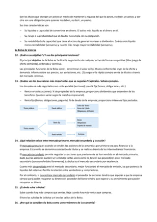 Son los títulos que otorgan un activo un medio de mantener la riqueza del que lo posee, es decir, un activo, y por
otra son una obligación para quienes los deben, es decir, un pasivo.
Sus tres características son:
− Su liquidez o capacidad de convertirse en dinero. El activo más líquido es el dinero en sí.
− Su riesgo o la probabilidad que el deudor no cumpla con su obligación.
− Su rentabilidad o la capacidad que tiene el activo de generar intereses o dividendos. Cuánto más líquido
menos rentabilidad (viceversa) y cuánto más riesgo mayor rentabilidad (viceversa).
La Bolsa de Valores
32. ¿Cuál es su objetivo? ¿Y sus dos principales funciones?
El principal objetivo de la Bolsa es facilitar la negociación de cualquier activo de forma competitiva (libre juego de
oferta-demanda), ordenada y continua.
Las principales funciones de la Bolsa son (1) determinar el valor de los títulos conforme las leyes de la oferta y
demanda. Informa sobre sus precios, sus variaciones, etc. (2) asegurar la rápida compra-venta de títulos a través
del mercado continuo.
33. ¿Cuáles son los dos valores más importantes que se negocian? Explícalos. Señala ejemplos.
Los dos valores más negociados son renta variable (acciones) y renta fija (bonos, obligaciones, etc.)
− Renta variable (acciones): % de propiedad de la empresa; proporciona dividendos que dependen de los
beneficios (pueden variar según la marcha empresarial).
− Renta fija (bonos, obligaciones, pagarés): % de deuda de la empresa; proporciona intereses fijos pactados.
34. ¿Qué relación existe entre mercado primario, mercado secundario y la acción?
El mercado primario es cuando se venden las acciones de las empresas por primera vez para financiar a la
empresa. Esta venta se denomina colocación de títulos y se realiza a través de los intermediarios financieros.
El mercado secundario permite negociar las acciones que previamente se han vendido en el mercado primario,
dado que las acciones pueden ser vendidos tantas veces como lo deseen sus poseedores en el mercado
secundario (son transferibles libremente). La Bolsa es el mercado secundario por excelencia.
Cuanto más desarrollado esté el mercado secundario, mejor funcionará el mercado de emisión, ya que potencia la
liquidez del sistema y facilita la relación entre vendedores y compradores.
Por el contrario, si no existiese mercado secundario el poseedor de acciones tendría que esperar a que la empresa
cerrase para poder recuperar su dinero o el poseedor del bono tendría que esperar a su vencimiento para poder
recuperar su dinero.
35. ¿Cuándo sube la Bolsa?
Sube cuando hay más compras que ventas. Baja cuando hay más ventas que compras.
El toro las subidas de la Bolsa y el oso las caídas de la Bolsa.
36. ¿Por qué se considera la Bolsa como un termómetro de la economía?
 