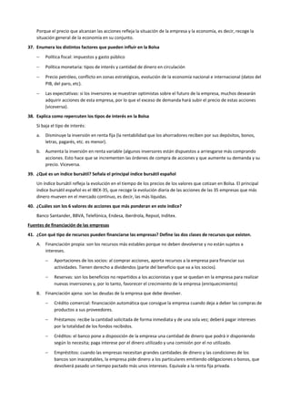 Porque el precio que alcanzan las acciones refleja la situación de la empresa y la economía, es decir, recoge la
situación general de la economía en su conjunto.
37. Enumera los distintos factores que pueden influir en la Bolsa
− Política fiscal: impuestos y gasto público
− Política monetaria: tipos de interés y cantidad de dinero en circulación
− Precio petróleo, conflicto en zonas estratégicas, evolución de la economía nacional e internacional (datos del
PIB, del paro, etc).
− Las expectativas: si los inversores se muestran optimistas sobre el futuro de la empresa, muchos desearán
adquirir acciones de esta empresa, por lo que el exceso de demanda hará subir el precio de estas acciones
(viceversa).
38. Explica como repercuten los tipos de interés en la Bolsa
Si baja el tipo de interés:
a. Disminuye la inversión en renta fija (la rentabilidad que los ahorradores reciben por sus depósitos, bonos,
letras, pagarés, etc. es menor).
b. Aumenta la inversión en renta variable (algunos inversores están dispuestos a arriesgarse más comprando
acciones. Esto hace que se incrementen las órdenes de compra de acciones y que aumente su demanda y su
precio. Viceversa.
39. ¿Qué es un índice bursátil? Señala el principal índice bursátil español
Un índice bursátil refleja la evolución en el tiempo de los precios de los valores que cotizan en Bolsa. El principal
índice bursátil español es el IBEX-35, que recoge la evolución diaria de las acciones de las 35 empresas que más
dinero mueven en el mercado continuo, es decir, las más líquidas.
40. ¿Cuáles son los 6 valores de acciones que más ponderan en este índice?
Banco Santander, BBVA, Telefónica, Endesa, Iberdrola, Repsol, Inditex.
Fuentes de financiación de las empresas
41. ¿Con qué tipo de recursos pueden financiarse las empresas? Define las dos clases de recursos que existen.
A. Financiación propia: son los recursos más estables porque no deben devolverse y no están sujetos a
intereses.
− Aportaciones de los socios: al comprar acciones, aporta recursos a la empresa para financiar sus
actividades. Tienen derecho a dividendos (parte del beneficio que va a los socios).
− Reservas: son los beneficios no repartidos a los accionistas y que se quedan en la empresa para realizar
nuevas inversiones y, por lo tanto, favorecer el crecimiento de la empresa (enriquecimiento)
B. Financiación ajena: son las deudas de la empresa que debe devolver.
− Crédito comercial: financiación automática que consigue la empresa cuando deja a deber las compras de
productos a sus proveedores.
− Préstamos: recibe la cantidad solicitada de forma inmediata y de una sola vez; deberá pagar intereses
por la totalidad de los fondos recibidos.
− Créditos: el banco pone a disposición de la empresa una cantidad de dinero que podrá ir disponiendo
según lo necesita; paga interese por el dinero utilizado y una comisión por el no utilizado.
− Empréstitos: cuando las empresas necesitan grandes cantidades de dinero y las condiciones de los
bancos son inaceptables, la empresa pide dinero a los particulares emitiendo obligaciones o bonos, que
devolverá pasado un tiempo pactado más unos intereses. Equivale a la renta fija privada.
 