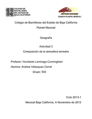 Colegio de Bachilleres del Estado de Baja California
Plantel Mexicali

Geografía
Actividad 3
Composición de la atmosfera terrestre

Profesor: Humberto Larrinaga Cunningham
Alumna: Andrea Velazquez Corral
Grupo: 503

Ciclo 2013-1
Mexicali Baja California, A Noviembre de 2013

 