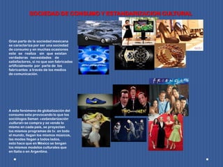 SOCIEDAD DE CONSUMO Y ESTANDARIZACION CULTURAL
Gran parte de la sociedad mexicana
se caracteriza por ser una sociedad
de consumo y en muchas ocasiones
este se realiza sin que existan
verdaderas necesidades de
satisfactores, si no que son fabricadas
artificialmente por parte de los
fabricantes a través de los medios
de comunicación.
A este fenómeno de globalización del
consumo esta provocando lo que los
sociólogos llaman «estandarización
cultural» se compra y se vende lo
mismo en cada país, se proyectan
los mismos programas de tv. en todo
el mundo, llegan los mismos músicos,
las modas llegan a todos lados,
esto hace que en México se tengan
los mismos modelos culturales que
en Italia o en Argentina.
 