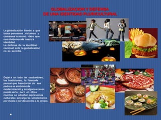 GLOBALIZACION Y DEFENSA
DE UNA IDENTIDAD PLURICULTURAL
La globalización tiende a que
todos pensemos , vistamos y
comamos lo mismo. Hace que
nos olvidemos de nuestra
identidad.
La defensa de la identidad
nacional ante la globalización
no es sencilla.
Dejar a un lado las costumbres,
las tradiciones, la forma de
pensar que heredaron de sus
padres es sinónimo de
modernización y en algunos casos
puede serlo, pero en otros
muchos se adoptan expresiones
culturales extranjeras simplemente
por moda o por desprecio a lo propio.
 