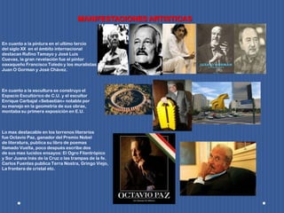 MANIFESTACIONES ARTISTICAS
En cuanto a la pintura en el ultimo tercio
del siglo XX en el ámbito internacional
destacan Rufino Tamayo y José Luis
Cuevas, la gran revelación fue el pintor
oaxaqueño Francisco Toledo y los muralistas
Juan O Gorman y José Chávez.
En cuanto a la escultura se construyo el
Espacio Escultórico de C.U. y el escultor
Enrique Carbajal «Sebastián» notable por
su manejo en la geometría de sus obras,
montaba su primera exposición en E.U.
Lo mas destacable en los terrenos literarios
fue Octavio Paz, ganador del Premio Nobel
de literatura, publica su libro de poemas
llamado Vuelta, poco después escribe dos
de sus mas lucidos ensayos: El Ogro Filantrópico
y Sor Juana Inés de la Cruz o las trampas de la fe.
Carlos Fuentes publica Terra Nostra, Gringo Viejo,
La frontera de cristal etc.
 