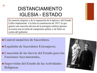 +
DISTANCIAMIENTO
IGLESIA - ESTADO
 Control numérico de Sacerdotes.
 Expulsión de Sacerdotes Extranjeros.
 Concesión de las tierras del Estado para las
Funciones Sacramentales.
 Supervisión del Estado de las Actividades
Religiosas
En materia religiosa y de la separación de la Iglesia y del Estado
Calles implementó a la letra la constitución de 1917, lo que
genero una reacción adversa de la jerarquía católica quienes
avivaron una revuelta de campesinos pobres y de fieles en
contra del gobierno
 