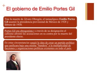 +
El gobierno de Emilio Portes Gil
Tras la muerte de Álvaro Obregón, el tamaulipeco Emilio Portes
Gil asumió la presidencia provisional de México de 1928 y
febrero de 1930.
Portes Gil era obregonista y a través de su designación el
callismo afrontó las acusaciones en su contra por la muerte del
presidente electo.
En estas circunstancias surgió la idea de crear un partido político
que unificara bajo una misma “bandera” a la multiplicidad de
facciones y organizaciones políticas existentes en todo el país,
 