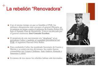 +
La rebelión “Renovadora”
 Casi al mismo tiempo en que se fundaba el PNR, los
militares obregonistas más cercanos al general Obregón, se
levantaron en armas contra el gobierno de Emilio Portes Gil,
bajo el llamado Plan de Hermosillo. Estuvo encabezada por
el general sinaloense José Gonzalo Escobar.
 El propósito de este movimiento era “desplazar” al ex
presidente Calles y también al candidato presidencial del
PNR: el ingeniero Pascual Ortiz Rubio.
 Para combatirlo Calles fue nombrado Secretario de Guerra y
Marina y se contó con tres divisiones, las cuales fueron
comandadas por Lázaro Cárdenas, Juan Andrew Almazán y
Saturnino Cedillo.
 En menos de tres meses los rebeldes habían sido derrotados.
 