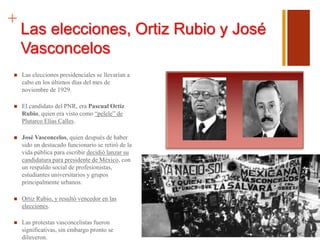 +
Las elecciones, Ortiz Rubio y José
Vasconcelos
 Las elecciones presidenciales se llevarían a
cabo en los últimos días del mes de
noviembre de 1929.
 El candidato del PNR, era Pascual Ortiz
Rubio, quien era visto como “pelele” de
Plutarco Elías Calles.
 José Vasconcelos, quien después de haber
sido un destacado funcionario se retiró de la
vida pública para escribir decidió lanzar su
candidatura para presidente de México, con
un respaldo social de profesionistas,
estudiantes universitarios y grupos
principalmente urbanos.
 Ortiz Rubio, y resultó vencedor en las
elecciones.
 Las protestas vasconcelistas fueron
significativas, sin embargo pronto se
diluyeron.
 