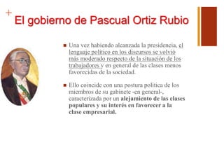 +
El gobierno de Pascual Ortiz Rubio
 Una vez habiendo alcanzada la presidencia, el
lenguaje político en los discursos se volvió
más moderado respecto de la situación de los
trabajadores y en general de las clases menos
favorecidas de la sociedad.
 Ello coincide con una postura política de los
miembros de su gabinete -en general-,
caracterizada por un alejamiento de las clases
populares y su interés en favorecer a la
clase empresarial.
 