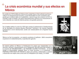 + La crisis económica mundial y sus efectos en
México
En octubre de 1929 la Bolsa de Valores de la ciudad Nueva York enfrentó una brusca
caída en la cotización de las acciones, lo que desencadeno la crisis económica mas
grande que se hubiera dado en el capitalismo, a pesar de que esta comenzó en EUA se
extendió a todo el mundo y los países latinoamericanos sufrieron sus consecuencias al
verse reducidas sus ventas de materias primas a las grandes potencias.
En el ámbito político la crisis de 1929 trajo consigo la polarización el fortalecimiento
de las ideologías de extrema derecha (Fascismo- Nazismo) y de extrema Izquierda
(comunismo) a nivel internacional, siendo esto unanetcedente de la Segunda Guerra
Mundial
México no fue la excepción, y en materia económica el gobierno debió concentrarse
en promover la industrialización y la producción agrícola.
En materia política en México se fortalecieron los grupos que simpatizaban con el
fascismo, nazismo y posteriormente con el franquismo, que derivaron años después en
la creación del SINARQUISMO y del PARTIDO ACCIÓN NACIONAL , al mismo
tiempo se desarrollaban simpatías hacia la Unión Soviética y el Comunismo, el
PARTIDO COMUNISTA DE MEXICO, atrajó a los artistas e intelectuales y comenzó
a desarrollar una amplia masa social entre los trabajadores del campo y la ciudad
 