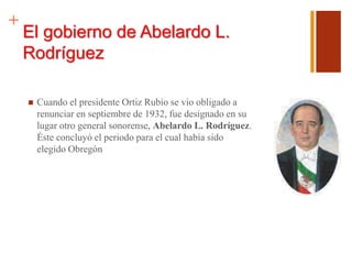 +
El gobierno de Abelardo L.
Rodríguez
 Cuando el presidente Ortiz Rubio se vio obligado a
renunciar en septiembre de 1932, fue designado en su
lugar otro general sonorense, Abelardo L. Rodríguez.
Éste concluyó el periodo para el cual había sido
elegido Obregón
 