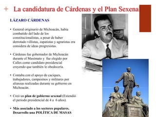 +
LÁZARO CÁRDENAS
• General originario de Michoacán, había
combatido del lado de los
constitucionalistas, a pesar de haber
derrotado villistas, zapatistas y agraristas era
considera de ideas progresistas.
• Cárdenas fue gobernador de Michoacán
durante el Maximato y fue elegido por
Calles como candidato presidencial
creyendo que también le obedecería.
• Contaba con el apoyo de caciques,
trabajadores, campesinos y militares por
alianzas realizadas durante su gobierno en
Michoacán.
• Creó un plan de gobierno sexenal (Extendió
el periodo presidencial de 4 a 6 años).
• Más asociado a los sectores populares.
Desarrollo una POLÍTICA DE MASAS
La candidatura de Cárdenas y el Plan Sexenal
 
