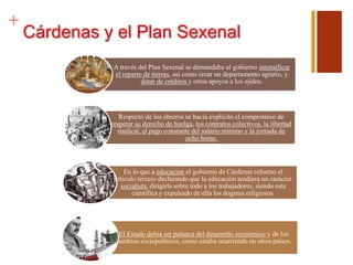+
Cárdenas y el Plan Sexenal
A través del Plan Sexenal se demandaba al gobierno intensificar
el reparto de tierras, así como crear un departamento agrario, y
dotar de créditos y otros apoyos a los ejidos.
Respecto de los obreros se hacía explícito el compromiso de
respetar su derecho de huelga, los contratos colectivos, la libertad
sindical, el pago constante del salario mínimo y la jornada de
ocho horas.
En lo que a educación el gobierno de Cárdenas reformo el
articulo tercero declarando que la educación tendiera un carácter
socialista, dirigirla sobre todo a los trabajadores, siendo esta
científica y expulsado de ella los dogmas religiosos.
El Estado debía ser palanca del desarrollo económico y de los
cambios sociopolíticos, como estaba ocurriendo en otros países.
 