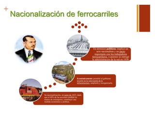 +
Nacionalización de ferrocarriles
Su nacionalización, en junio de 1937, dado
que el 49% de las acciones estaban en
manos de extranjeros, constituyó una
medida económica y política.
Económicamente permitió al gobierno
invertir en la renovación de la
infraestructura, ampliarla y reorganizarla.
En términos políticos, implicó un
acto nacionalista y un pacto
importante con los trabajadores
ferrocarrileros, a quienes se entregó
la administración de la red en 1938.
 