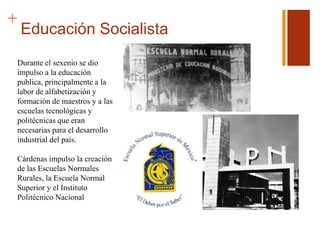 +
Educación Socialista
Durante el sexenio se dio
impulso a la educación
publica, principalmente a la
labor de alfabetización y
formación de maestros y a las
escuelas tecnológicas y
politécnicas que eran
necesarias para el desarrollo
industrial del país.
Cárdenas impulso la creación
de las Escuelas Normales
Rurales, la Escuela Normal
Superior y el Instituto
Politécnico Nacional
 