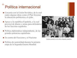 +
Política internacional
 Cercanía con la Unión Soviética, de la cual
copio algunas ideas como el Plan Sexenal,
la educación politécnica, el ejido.
 Apoyo a la república Española, a la cual
proveyó de dinero y armas para defenderse
de los fascistas españoles.
 Política diplomática independiente, de las
grandes potencias capitalistas
 En contra del Fascismo y el Nazismo
 Política de neutralidad durante la primera
etapa de la Segunda Guerra Mundial
Cárdenas posando con los niños refugiados españoles.
 