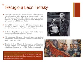 +
Refugio a León Trotsky
 Una de las acciones más destacadas de la política exterior
cardenista fue el asilo político al revolucionario León
Trotsky, quien había sido dirigente de la revolución
socialista en Rusia y que sufrió persecución por parte del
gobernante de la URSS José Stalin.
 La URSS presionaba a las diferentes naciones para
negarle el asilo a Trotsky, a las cuales amenazaba
económicamente, como fue a Noruega o Turquía.
 El Pintor Diego Rivera y su Esposa Frida Kalho, fueron
quienes gestionaron el asilo para Trotsky.
 Al otorgarlo, Cárdenas demostró que su política
internacional era independiente y no estaba subordinada ni
a los EUA ni a la URSS.
 Trotsky vivió en el barrio de Coyoacán en La Ciudad de
México, y sufrió varios atentados a manos de agentes del
estalinismo, hasta que en 1940 fue finalmente asesinado
Te recomiendo ver el Documental Trotsky en México dos
Revoluciones del Siglo XX y en tu próxima visita a la
CDMX visitar su casa, que se ha convertido en el Museo
Instituto del derecho al Asilo
 