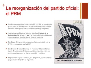 +
La reorganización del partido oficial:
el PRM
 Cárdenas reorganizo al partido oficial, el PNR, lo amplio para
poder tener un mejor control de los caudillos revolucionarios,
teniendo contrapesos con los sectores obrero y campesino.
 Además de cambiarse el nombre por el de Partido de la
Revolución Mexicana (PRM), se reorganizó integrándose en
cuatro sectores: agrario, obrero, popular y militar.
 En el caso del sector obrero este estaba representado por la
CTM, el campesino por la CNC.
 La elección de candidaturas y de puestos publico se hacia a
través de un sistema de Cuotas donde se repartían entre los
sectores de acuerdo a su fuerza numérica y política,.
 El presidente seguía siendo el jefe del partido, controlando el
juego interno de poder en el partido.
 