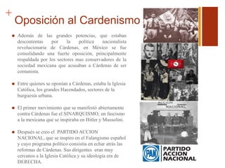 +
Oposición al Cardenismo
 Además de las grandes potencias, que estaban
descontentas por la política nacionalista
revolucionaria de Cárdenas, en México se fue
consolidando una fuerte oposición, principalmente
respaldada por los sectores mas conservadores de la
sociedad mexicana que acusaban a Cárdenas de ser
comunista.
 Entre quienes se oponían a Cárdenas, estaba la Iglesia
Católica, los grandes Hacendados, sectores de la
burguesía urbana.
 El primer movimiento que se manifestó abiertamente
contra Cárdenas fue el SINARQUISMO, un fascismo
a la mexicana que se inspiraba en Hitler y Mussolini.
 Después se creo el PARTIDO ACCION
NACIONAL, que se inspiro en el Falangismo español
y cuyo programa político consistía en echar atrás las
reformas de Cárdenas. Sus dirigentes eran muy
cercanos a la Iglesia Católica y su ideología era de
DERECHA.
 