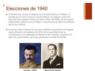 +
Elecciones de 1940
 El hombre mas cercano a Cárdenas era el Genera Francisco J. Mujica, se
pensaba que él sería el sucesor en la presidencia, sin embargo existió una
oposición muy grande al interior del sector militar del PRM y de los sectores
empresariales, quienes veían en Mujica a una persona con ideas mas radicales
que las de Cárdenas.
 La presión sobre Cárdenas fue aun mayor debido al desarrollo de la Segunda
Guerra Mundial y del gobierno de EUA. Por lo cual debió de dar su
consentimiento a la candidatura de Manuel Ávila Camacho, un general con
ideas mas conservadoras, pero que garantizaba la unidad del partido.
 