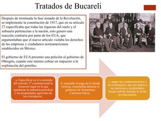 Tratados de Bucareli
Después de terminada la fase armada de la Revolución,
se implemento la constitución de 1917, que en su articulo
27 especificaba que todas las riquezas del suelo y el
subsuelo pertenecían a la nación, esto genero una
reacción contraria por parte de los EUA, que
argumentaban que el nuevo articulo violaba los derechos
de las empresas y ciudadanos norteamericanos
establecidos en México.
El gobierno de EUA presento una petición al gobierno de
Obregón, cuando este intento cobrar un impuesto a la
explotación del petróleo.
a. Especificar en el contenido
del artículo 27 constitucional la
situación legal en la que
quedarían la industria petrolera
y las propiedades agrícolas de
los extranjeros;
b. reanudar el pago de la deuda
externa, suspendida durante el
gobierno de Venustiano
Carranza Garza;
c. pagar las compensaciones a
los extranjeros, que por daños a
sus personas o propiedades
hayan sufrido durante la lucha
revolucionaria.
 