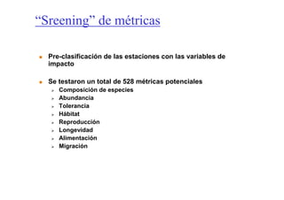 “Sreening” de métricas

  Pre-clasificación de las estaciones con las variables de
  impacto

  Se testaron un total de 528 métricas potenciales
     Composición de especies
     Abundancia
     Tolerancia
     Hábitat
     Reproducción
     Longevidad
     Alimentación
     Migración
 