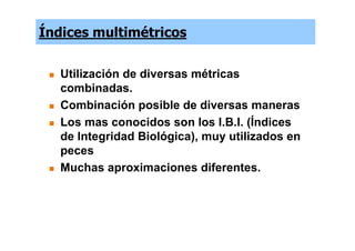 Índices multimétricos


   Utilización de diversas métricas
   combinadas.
   Combinación posible de diversas maneras
   Los mas conocidos son los I.B.I. (Índices
   de Integridad Biológica), muy utilizados en
   peces
   Muchas aproximaciones diferentes.
 