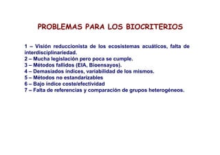 PROBLEMAS PARA LOS BIOCRITERIOS

1 – Visión reduccionista de los ecosistemas acuáticos, falta de
interdisciplinariedad.
2 – Mucha legislación pero poca se cumple.
3 – Métodos fallidos (EIA, Bioensayos).
4 – Demasiados índices, variabilidad de los mismos.
5 – Métodos no estandarizables
6 – Bajo índice coste/efectividad
7 – Falta de referencias y comparación de grupos heterogéneos.
 