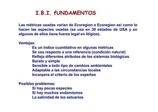 I.B.I. fUNDAMENTOS

Las métricas usadas varían de Ecoregion a Ecoregion así como lo
hacen las especies usadas (se usa en 30 estados de USA y en
algunos de ellos tiene fuerza legal en litigios).

Ventajas:
       Es un índice cuantitativo en algunas métricas
       Se usa respecto a una referencia (condición natural)
       Refleja diferentes atributos de los sistemas biológicos
       Barato y simple
       Sensible a todo tipo de cambios ambientales
       Adaptable a las circunstancias locales
       Incorpora el criterio de los expertos

Posibles problemas:
       Si hay pocas especies
       Si hay muchos endemismos
       La salinidad de los estuarios
 