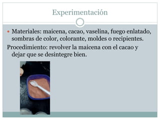 Experimentación
 Materiales: maicena, cacao, vaselina, fuego enlatado,
sombras de color, colorante, moldes o recipientes.
Procedimiento: revolver la maicena con el cacao y
dejar que se desintegre bien.
 