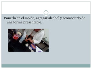 Ponerlo en el molde, agregar alcohol y acomodarlo de
una forma presentable.
 