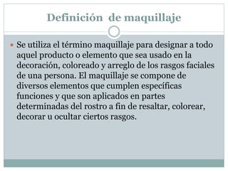Definición de maquillaje
 Se utiliza el término maquillaje para designar a todo
aquel producto o elemento que sea usado en la
decoración, coloreado y arreglo de los rasgos faciales
de una persona. El maquillaje se compone de
diversos elementos que cumplen específicas
funciones y que son aplicados en partes
determinadas del rostro a fin de resaltar, colorear,
decorar u ocultar ciertos rasgos.
 