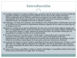 Introducción
Los antiguos egipcios ya usaban sombras para ojos hace mas de 5000 años, la pintura sobre los
parpados ayudaba a protegerlos de los reflejos del sol. Hoy en día puedes encontrar
vídeos explicando que los labiales modernos se preparan con ceras, colores y aceites. y
dependiendo de la marca que compres, el color podría provenir de insectos molidos;
específicamente, la cochinilla de la cual se obtenía el carmín.
Sin embargo, a lo largo de la historia, los cosméticos como el lápiz labial, el delineador para ojos
se ha hecho con un montón de ingredientes distintos, algunos de los cuales es mejor que no
te pongas en la cara.
Cleopatra es celebre por su grueso delineador de ojos, pero no fue la única egipcia antigua que
llevo un maquillaje distinto. todos los hombres y las mujeres del antiguo Egipto pintaban sus
ojos con polvos negros y verdes, ademas de protección solar, las personas creían que ese
maquillaje les protegía también de las enfermedades.
Y de cierta manera tal vez tenían razón, el kohl negro y otros polvos que se ponían en los
parpados contenían sales de plomo; y en el 2010, unos investigadores franceses
argumentaron que dichas sales disminuían la producción de monoxido de nitrógen, lo que
fortalecía el sistema inmunologico de la persona y prevenía infecciones oftalmias.
Las mujeres del imperio romano usaban maquillaje de plomo para blanquearse el rostro, y en el
siglo XVI, las nobles inglesas adoptaron la costumbre. uno de los personajes mas famosos
que utilizo maquillaje de plomo fue la reina isabel l, quien lo aplicaba para cubrir cicatrices
de viruela.
El origen del termino maquillaje se debe en sentido etimológico a maquillaje (pintura del rostro
de los actores del teatro en el siglo XIX en Francia).
 