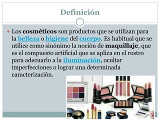 Definición
 Los cosméticos son productos que se utilizan para
la belleza o higiene del cuerpo. Es habitual que se
utilice como sinónimo la noción de maquillaje, que
es el compuesto artificial que se aplica en el rostro
para adecuarlo a la iluminación, ocultar
imperfecciones o lograr una determinada
caracterización.
 