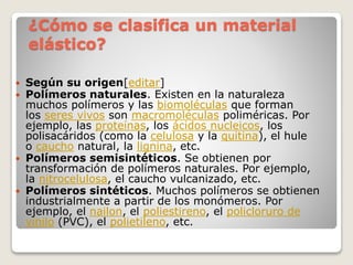 ¿Cómo se clasifica un material
elástico?
 Según su origen[editar]
 Polímeros naturales. Existen en la naturaleza
muchos polímeros y las biomoléculas que forman
los seres vivos son macromoléculas poliméricas. Por
ejemplo, las proteínas, los ácidos nucleicos, los
polisacáridos (como la celulosa y la quitina), el hule
o caucho natural, la lignina, etc.
 Polímeros semisintéticos. Se obtienen por
transformación de polímeros naturales. Por ejemplo,
la nitrocelulosa, el caucho vulcanizado, etc.
 Polímeros sintéticos. Muchos polímeros se obtienen
industrialmente a partir de los monómeros. Por
ejemplo, el nailon, el poliestireno, el policloruro de
vinilo (PVC), el polietileno, etc.
 