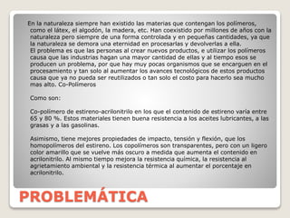 PROBLEMÁTICA
En la naturaleza siempre han existido las materias que contengan los polímeros,
como el látex, el algodón, la madera, etc. Han coexistido por millones de años con la
naturaleza pero siempre de una forma controlada y en pequeñas cantidades, ya que
la naturaleza se demora una eternidad en procesarlas y devolverlas a ella.
El problema es que las personas al crear nuevos productos, e utilizar los polímeros
causa que las industrias hagan una mayor cantidad de ellas y al tiempo esos se
producen un problema, por que hay muy pocas organismos que se encarguen en el
procesamiento y tan solo al aumentar los avances tecnológicos de estos productos
causa que ya no pueda ser reutilizados o tan solo el costo para hacerlo sea mucho
mas alto. Co-Polímeros
Como son:
Co-polímero de estireno-acrilonitrilo en los que el contenido de estireno varía entre
65 y 80 %. Estos materiales tienen buena resistencia a los aceites lubricantes, a las
grasas y a las gasolinas.
Asimismo, tiene mejores propiedades de impacto, tensión y flexión, que los
homopolímeros del estireno. Los copolímeros son transparentes, pero con un ligero
color amarillo que se vuelve más oscuro a medida que aumenta el contenido en
acrilonitrilo. Al mismo tiempo mejora la resistencia química, la resistencia al
agrietamiento ambiental y la resistencia térmica al aumentar el porcentaje en
acrilonitrilo.
 