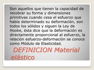 DEFINICION Material
elástico
Son aquellos que tienen la capacidad de
recobrar su forma y dimensiones
primitivas cuando cesa el esfuerzo que
había determinado su deformación, son
todos los sólidos y siguen la Ley de
Hooke, ésta dice que la deformación es
directamente proporcional al esfuerzo, la
relación esfuerzo-deformación se conoce
como Módulo de Elasticidad.
 