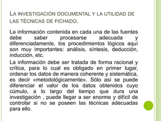 LA INVESTIGACIÓN DOCUMENTAL Y LA UTILIDAD DE
LAS TÉCNICAS DE FICHADO.
La información contenida en cada una de las fuentes
debe saber procesarse adecuada y
diferenciadamente, los procedimientos lógicos aquí
son muy importantes: análisis, síntesis, deducción,
inducción, etc.
La información debe ser tratada de forma racional y
crítica, para lo cual es obligado en primer lugar,
ordenar los datos de manera coherente y sistemática,
es decir «metodológicamente». Sólo así se puede
diferenciar el valor de los datos obtenidos cuyo
cúmulo, a lo largo del tiempo que dura una
investigación , puede llegar a ser enorme y difícil de
controlar si no se poseen las técnicas adecuadas
para ello.
 