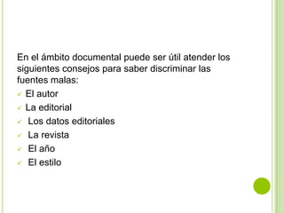En el ámbito documental puede ser útil atender los
siguientes consejos para saber discriminar las
fuentes malas:
 El autor
 La editorial
 Los datos editoriales
 La revista
 El año
 El estilo
 