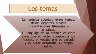 La crónica aborda diversos temas,
desde deportes o hasta
presentaciones literarias o
artísticas.
El lenguaje de la crónica es claro
para que el lector comprenda los
hechos, el vocabulario es variado
y el autor desarrolla su propio
estilo.
Los temas
 