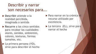 Describir y narrar
son necesarios para….
 Describir atiende a la
realidad percibida,
imaginada o sentida
 Recurre a los cinco sentidos
para recabar las cualidades:
olores, sonidos, ambientes,
colores, texturas, formas
tamaños, etc.
 La primera persona (YO),
sirve para describir el hecho
 Para narrar en la crónica el
recurso utilizado por
excelencia.
 La tercera (EL), sirve para
narrar el hecho
 