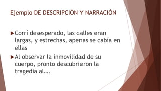 Ejemplo DE DESCRIPCIÓN Y NARRACIÓN
Corrí desesperado, las calles eran
largas, y estrechas, apenas se cabía en
ellas
Al observar la inmovilidad de su
cuerpo, pronto descubrieron la
tragedia al….
 