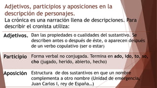 Adjetivos, participios y aposiciones en la
descripción de personajes.
La crónica es una narración llena de descripciones. Para
describir el cronista utiliza:
Adjetivos. Dan las propiedades o cualidades del sustantivo. Se
describen antes o después de éste, o aparecen después
de un verbo copulativo (ser o estar)
Participio Forma verbal no conjugada. Termina en ado, ido, to, so,
cho (jugado, herido, abierto, hecho)
Aposición Estructura de dos sustantivos en que un nombre
complementa a otro nombre (Unidad de emergencia,
Juan Carlos I, rey de España…)
 