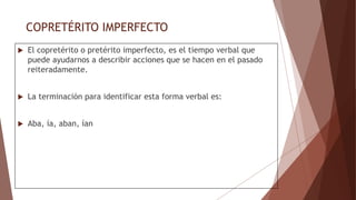 COPRETÉRITO IMPERFECTO
 El copretérito o pretérito imperfecto, es el tiempo verbal que
puede ayudarnos a describir acciones que se hacen en el pasado
reiteradamente.
 La terminación para identificar esta forma verbal es:
 Aba, ía, aban, ían
 